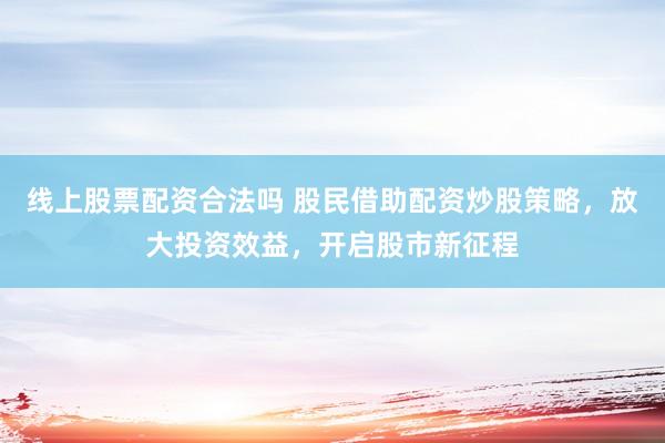 线上股票配资合法吗 股民借助配资炒股策略,放大投资效益,开启股市新征程