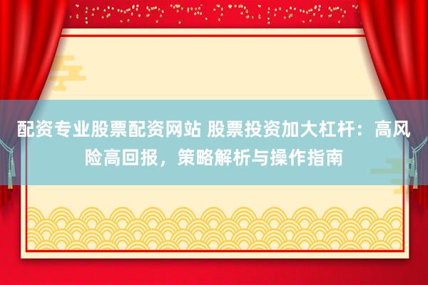 配资专业股票配资网站 股票投资加大杠杆：高风险高回报，策略解析与操作指南