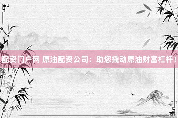 配资门户网 原油配资公司：助您撬动原油财富杠杆！