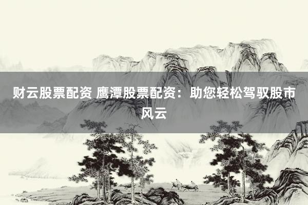 财云股票配资 鹰潭股票配资：助您轻松驾驭股市风云