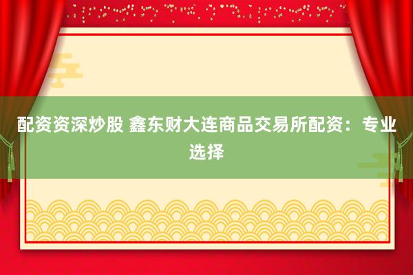 配资资深炒股 鑫东财大连商品交易所配资：专业选择