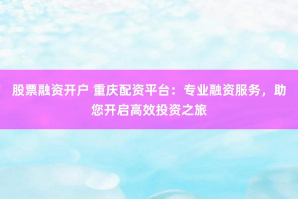 股票融资开户 重庆配资平台：专业融资服务，助您开启高效投资之旅