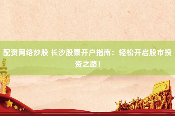 配资网络炒股 长沙股票开户指南：轻松开启股市投资之路！