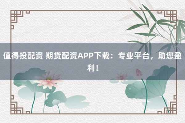值得投配资 期货配资APP下载：专业平台，助您盈利！