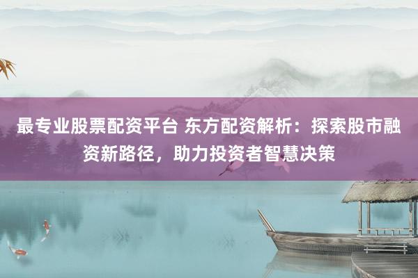 最专业股票配资平台 东方配资解析：探索股市融资新路径，助力投资者智慧决策