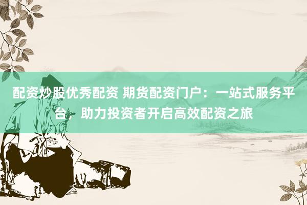 配资炒股优秀配资 期货配资门户：一站式服务平台，助力投资者开启高效配资之旅