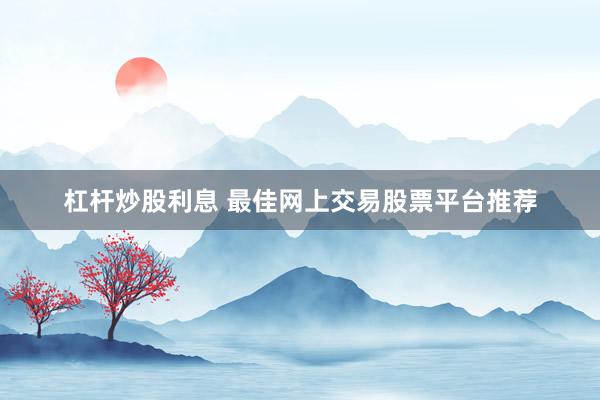 杠杆炒股利息 最佳网上交易股票平台推荐