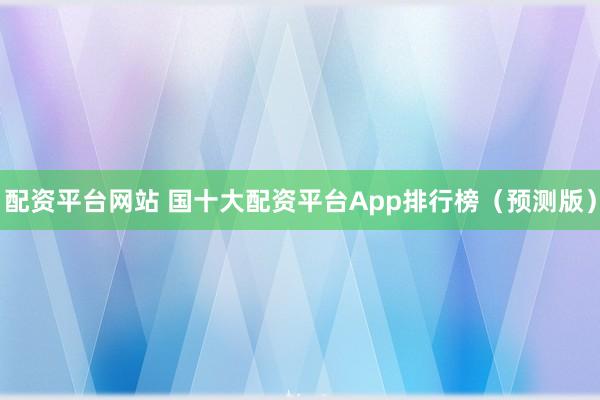 配资平台网站 国十大配资平台App排行榜（预测版）