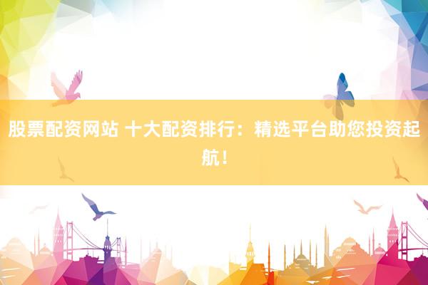 股票配资网站 十大配资排行:精选平台助您投资起航!