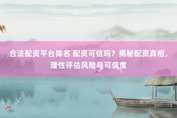 合法配资平台排名 配资可信吗？揭秘配资真相，理性评估风险与可信度