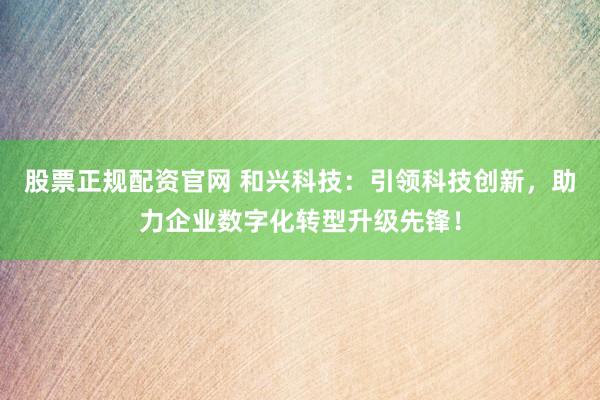 股票正规配资官网 和兴科技：引领科技创新，助力企业数字化转型升级先锋！