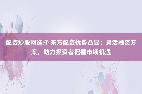 配资炒股网选择 东方配资优势凸显：灵活融资方案，助力投资者把握市场机遇