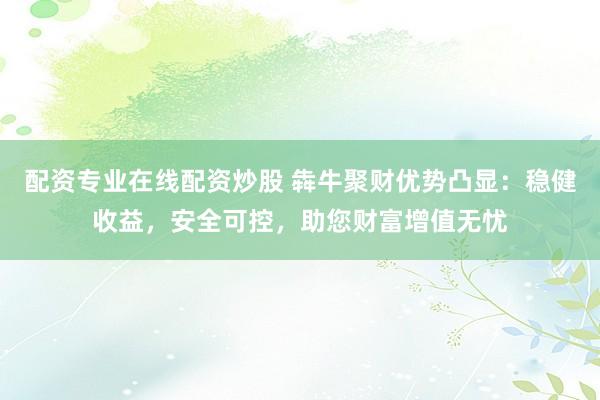 配资专业在线配资炒股 犇牛聚财优势凸显:稳健收益,安全可控,助您财富增值无忧