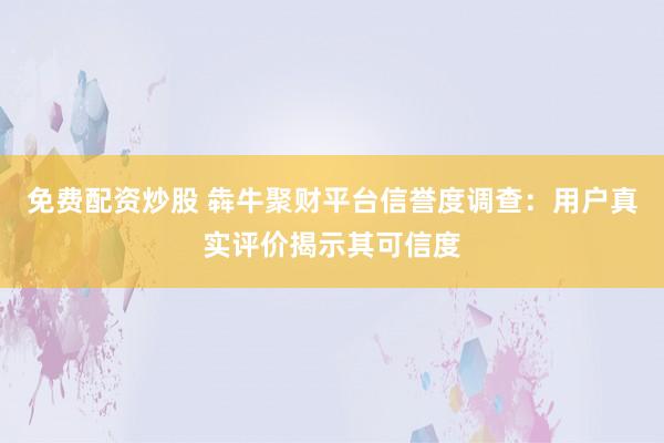 免费配资炒股 犇牛聚财平台信誉度调查：用户真实评价揭示其可信度