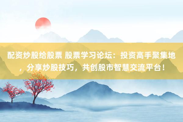 配资炒股给股票 股票学习论坛：投资高手聚集地，分享炒股技巧，共创股市智慧交流平台！