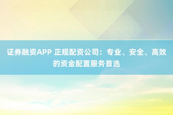 证券融资APP 正规配资公司：专业、安全、高效的资金配置服务首选