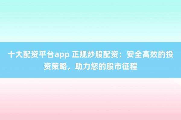 十大配资平台app 正规炒股配资：安全高效的投资策略，助力您的股市征程