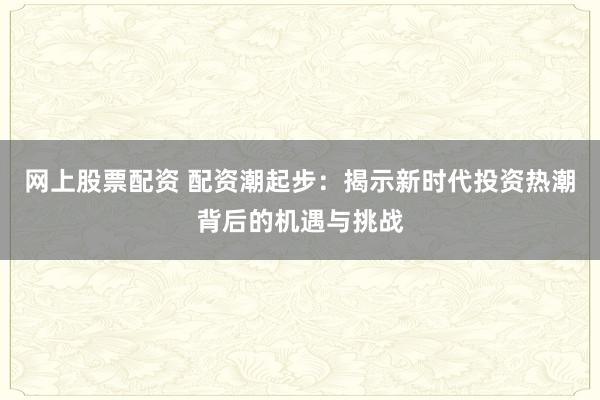 网上股票配资 配资潮起步:揭示新时代投资热潮背后的机遇与挑战