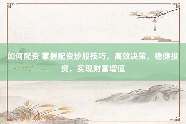 如何配资 掌握配资炒股技巧，高效决策，稳健投资，实现财富增值