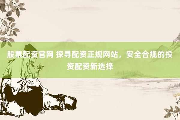 股票配资官网 探寻配资正规网站，安全合规的投资配资新选择