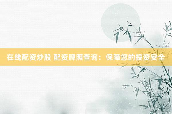 在线配资炒股 配资牌照查询：保障您的投资安全
