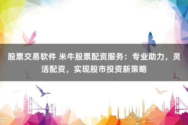 股票交易软件 米牛股票配资服务：专业助力，灵活配资，实现股市投资新策略