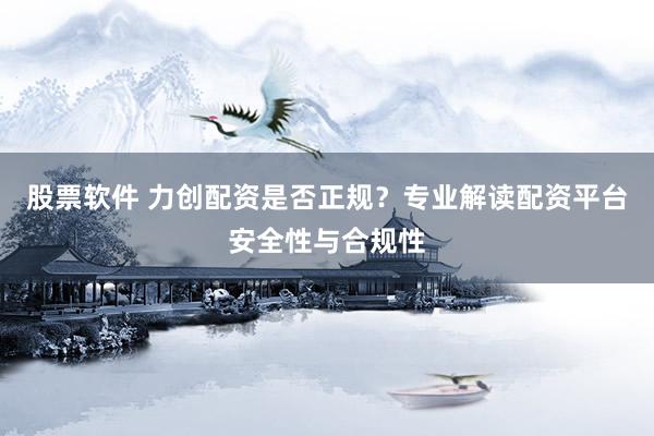 股票软件 力创配资是否正规？专业解读配资平台安全性与合规性