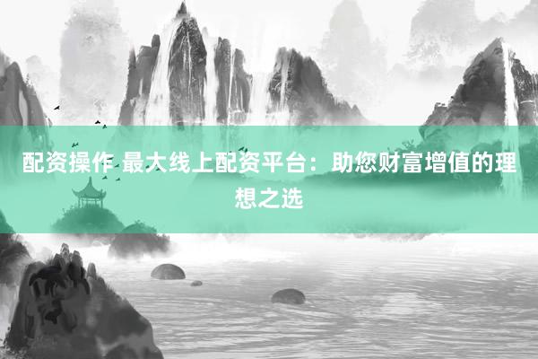 配资操作 最大线上配资平台：助您财富增值的理想之选