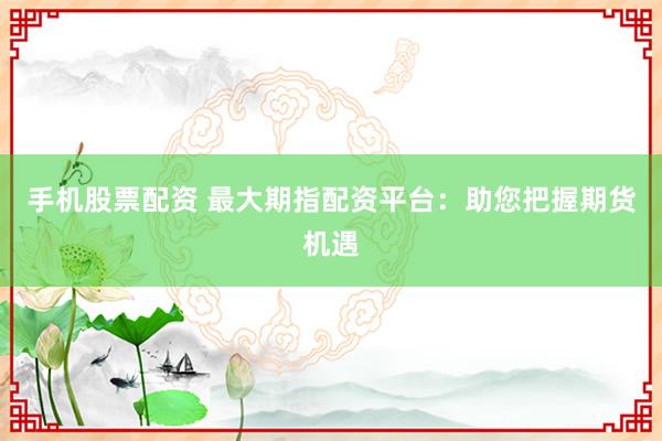手机股票配资 最大期指配资平台：助您把握期货机遇