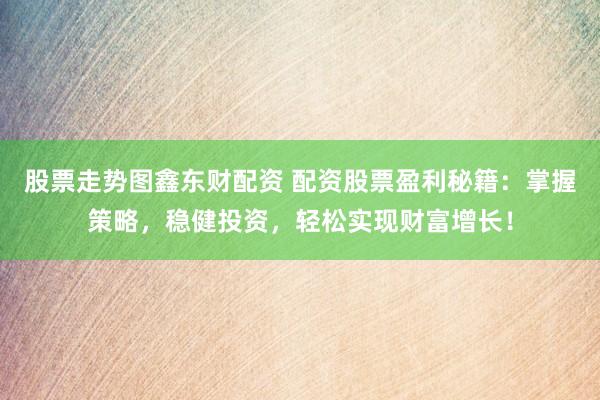 股票走势图鑫东财配资 配资股票盈利秘籍：掌握策略，稳健投资，轻松实现财富增长！