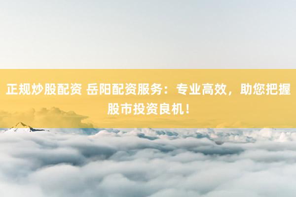 正规炒股配资 岳阳配资服务：专业高效，助您把握股市投资良机！