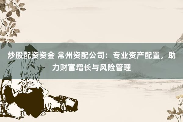 炒股配资资金 常州资配公司：专业资产配置，助力财富增长与风险管理