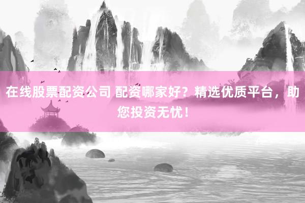 在线股票配资公司 配资哪家好？精选优质平台，助您投资无忧！