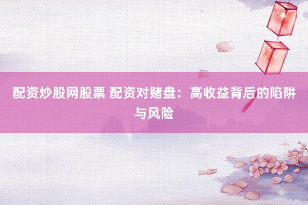 配资炒股网股票 配资对赌盘：高收益背后的陷阱与风险