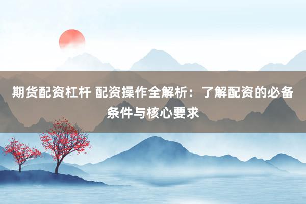 期货配资杠杆 配资操作全解析:了解配资的必备条件与核心要求