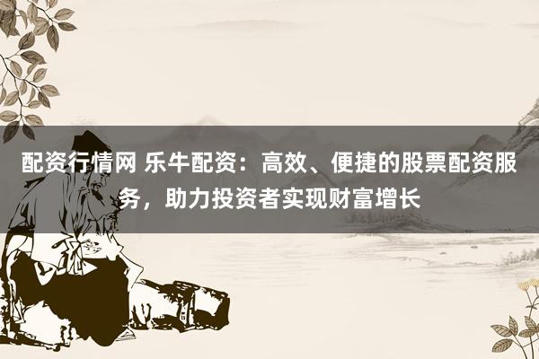 配资行情网 乐牛配资：高效、便捷的股票配资服务，助力投资者实现财富增长