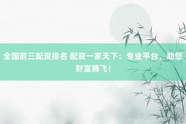 全国前三配资排名 配资一家天下：专业平台，助您财富腾飞！