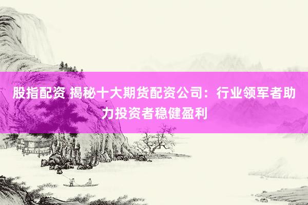 股指配资 揭秘十大期货配资公司：行业领军者助力投资者稳健盈利