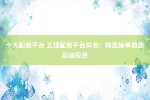 十大配资平台 正规配资平台排名：精选榜单助您稳健投资