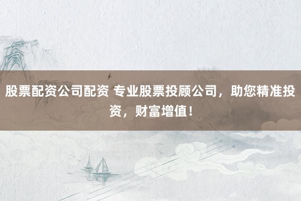 股票配资公司配资 专业股票投顾公司，助您精准投资，财富增值！