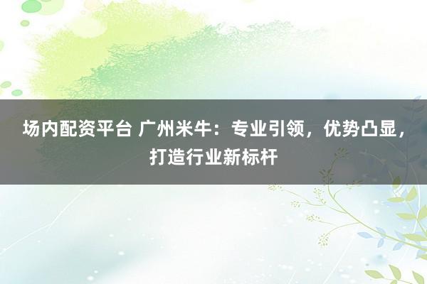 场内配资平台 广州米牛:专业引领,优势凸显,打造行业新标杆