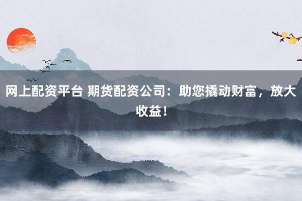 网上配资平台 期货配资公司：助您撬动财富，放大收益！