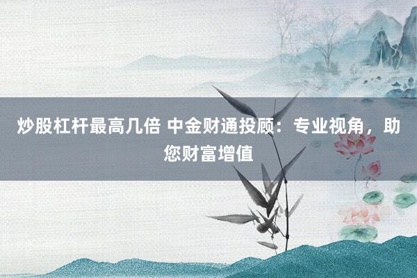 炒股杠杆最高几倍 中金财通投顾：专业视角，助您财富增值