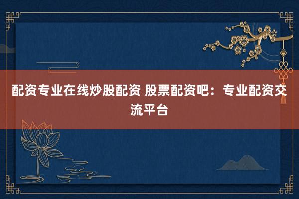 配资专业在线炒股配资 股票配资吧：专业配资交流平台