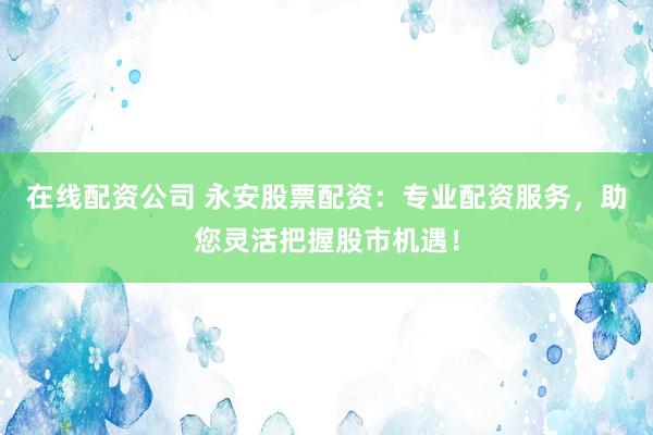 在线配资公司 永安股票配资:专业配资服务,助您灵活把握股市机遇!