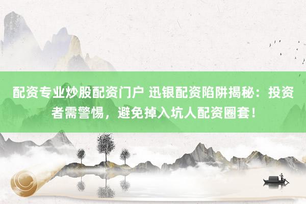 配资专业炒股配资门户 迅银配资陷阱揭秘：投资者需警惕，避免掉入坑人配资圈套！