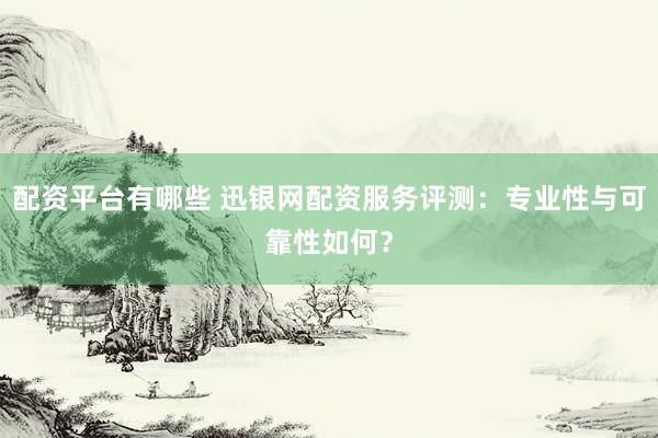 配资平台有哪些 迅银网配资服务评测：专业性与可靠性如何？