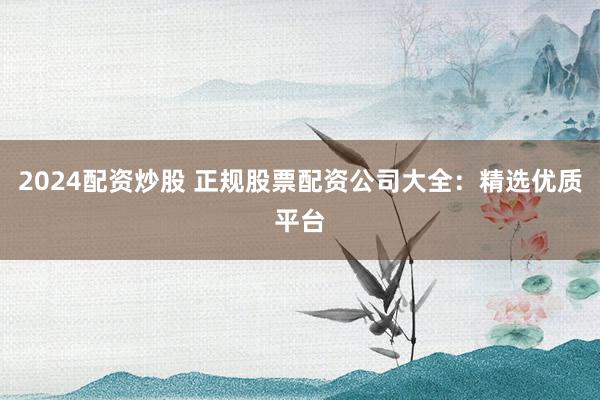 2024配资炒股 正规股票配资公司大全：精选优质平台