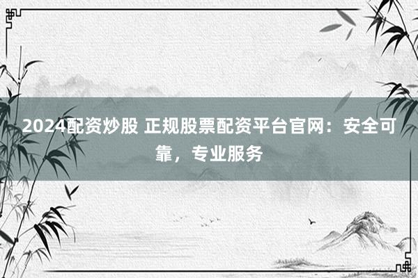 2024配资炒股 正规股票配资平台官网：安全可靠，专业服务