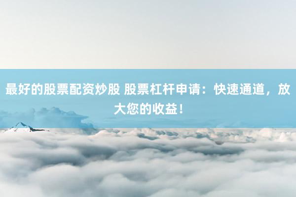 最好的股票配资炒股 股票杠杆申请：快速通道，放大您的收益！
